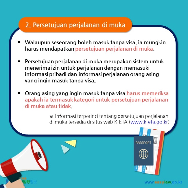 2. Persetujuan perjalanan di muka Walaupun seseorang boleh masuk tanpa visa, ia mungkin harus mendapatkan persetujuan perjalanan di muka.  Persetujuan perjalanan di muka merupakan sistem untuk menerima izin untuk perjalanan dengan memasuki informasi pribadi dan informasi perjalanan orang asing yang ingin masuk tanpa visa.   Orang asing yang ingin masuk tanpa visa harus memeriksa apakah ia termasuk kategori untuk persetujuan perjalanan di muka atau tidak.  ※ Informasi terperinci tentang persetujuan perjalanan di muka tersedia di situs web K-ETA (www.k-eta.go.kr)